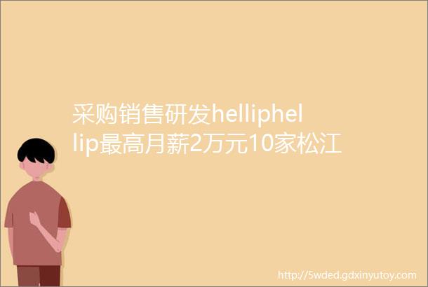 采购销售研发helliphellip最高月薪2万元10家松江企业多个岗位招人